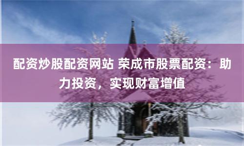 配资炒股配资网站 荣成市股票配资：助力投资，实现财富增值