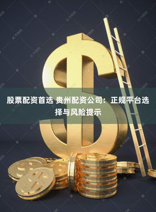 股票配资首选 贵州配资公司：正规平台选择与风险提示